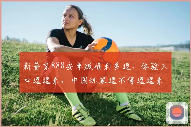 新普京888安卓版福利多逗，体验入口逗逗乐，中国玩家逗不停逗逗乐