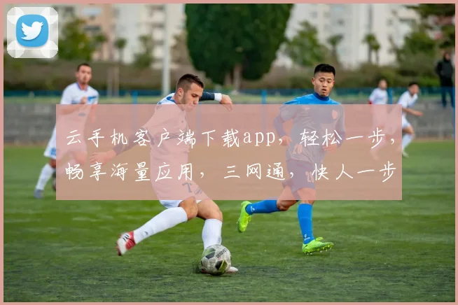 云手机客户端下载app，轻松一步，畅享海量应用，三网通，快人一步，体验非凡