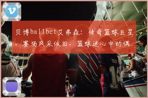 贝博ballbet艾弗森：传奇篮球巨星，赛场风采依旧，篮球迷心中的偶像