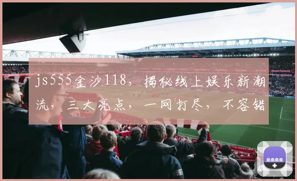 js555金沙118，揭秘线上娱乐新潮流，三大亮点，一网打尽，不容错过