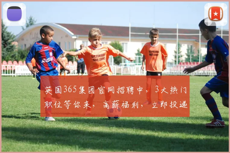 英国365集团官网招聘中，3大热门职位等你来，高薪福利，立即投递，共创未来