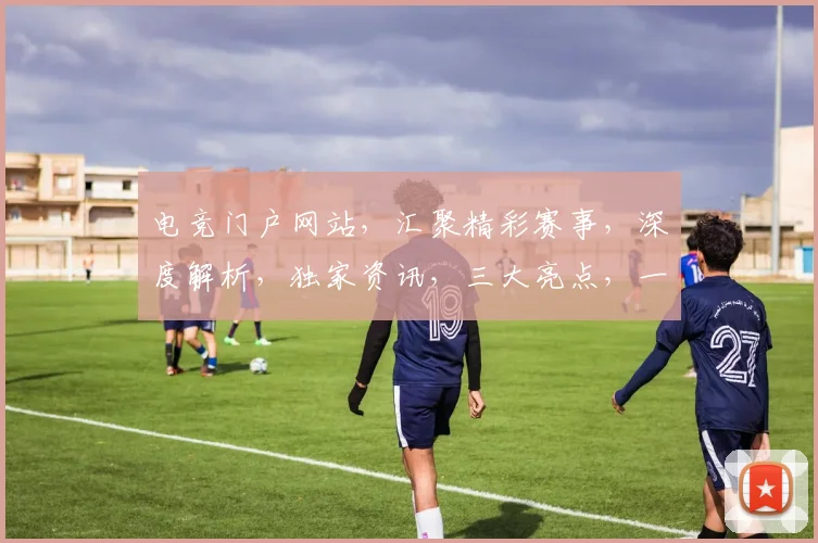 电竞门户网站，汇聚精彩赛事，深度解析，独家资讯，三大亮点，一网打尽