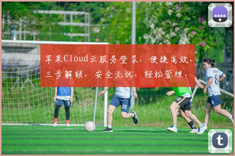 苹果Cloud云服务登录，便捷高效，三步解锁，安全无忧，轻松管理，智能生活。