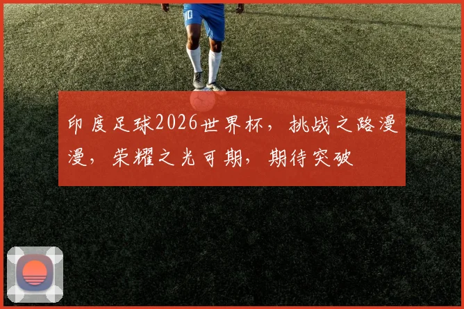 印度足球2026世界杯，挑战之路漫漫，荣耀之光可期，期待突破